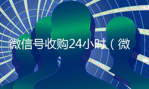 微信号收购24小时（微信号收购24小时到账）